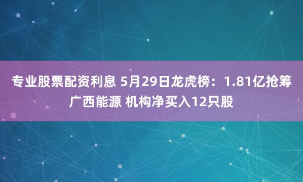 专业股票配资利息 5月29日龙虎榜：1.81亿抢筹广西能源 机构净买入12只股