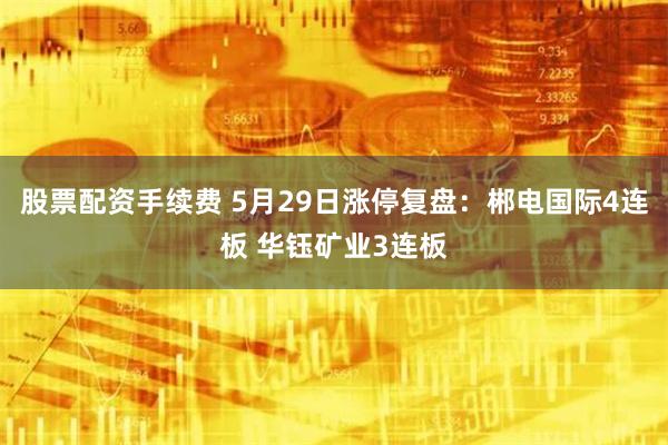 股票配资手续费 5月29日涨停复盘：郴电国际4连板 华钰矿业3连板