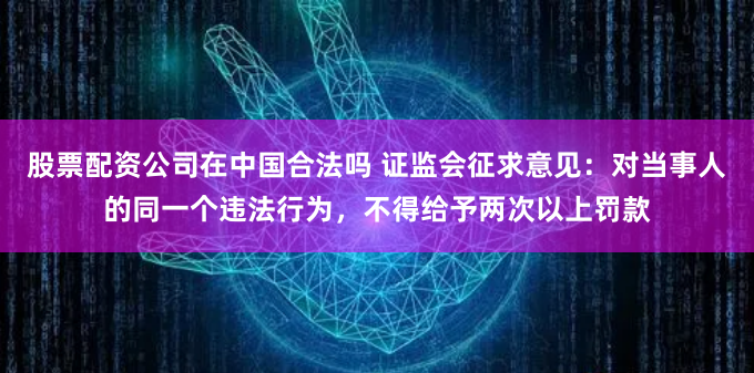 股票配资公司在中国合法吗 证监会征求意见：对当事人的同一个违法行为，不得给予两次以上罚款