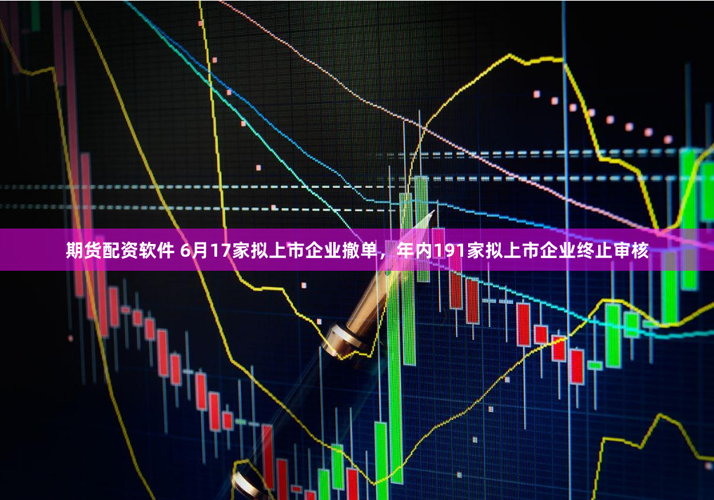 期货配资软件 6月17家拟上市企业撤单，年内191家拟上市企业终止审核