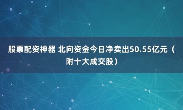 股票配资神器 北向资金今日净卖出50.55亿元（附十大成交股）