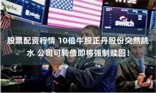 股票配资行情 10倍牛股正丹股份突然跳水 公司可转债即将强制赎回！