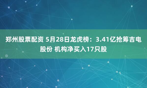 郑州股票配资 5月28日龙虎榜：3.41亿抢筹吉电股份 机构净买入17只股