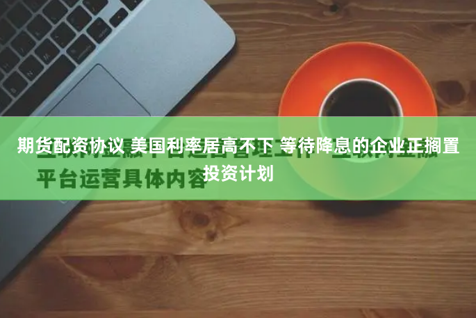 期货配资协议 美国利率居高不下 等待降息的企业正搁置投资计划