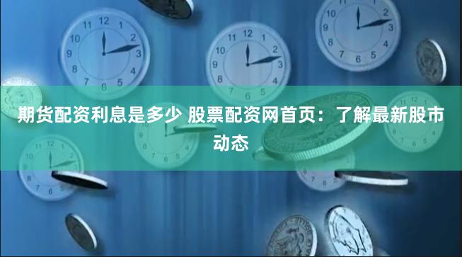 期货配资利息是多少 股票配资网首页：了解最新股市动态