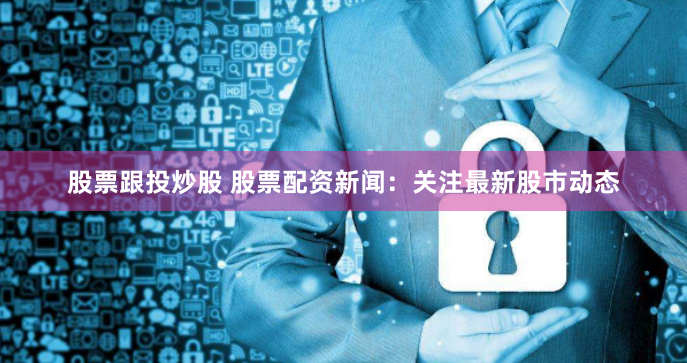 股票跟投炒股 股票配资新闻：关注最新股市动态