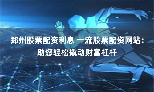郑州股票配资利息 一流股票配资网站：助您轻松撬动财富杠杆