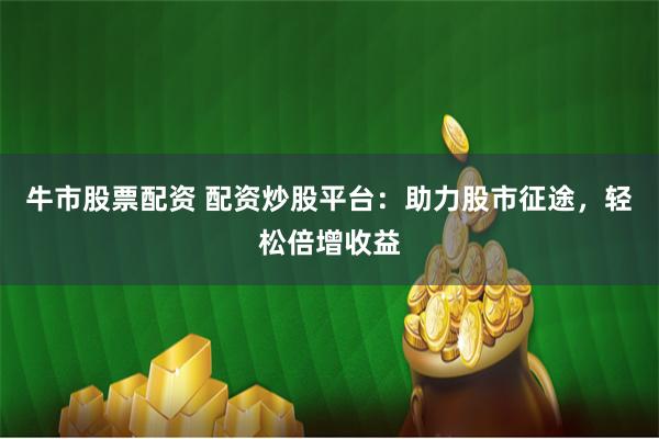 牛市股票配资 配资炒股平台：助力股市征途，轻松倍增收益