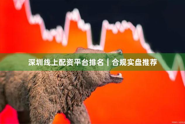 深圳线上配资平台排名｜合规实盘推荐