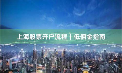 上海股票开户流程｜低佣金指南